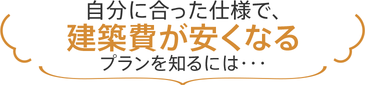 自分に合った仕様で、建築費が安くなるプランを知るには・・・