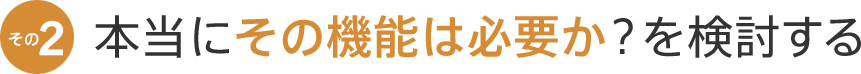 本当にその機能は必要か？を検討する